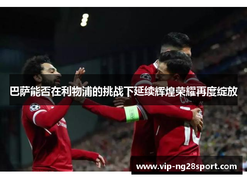 巴萨能否在利物浦的挑战下延续辉煌荣耀再度绽放