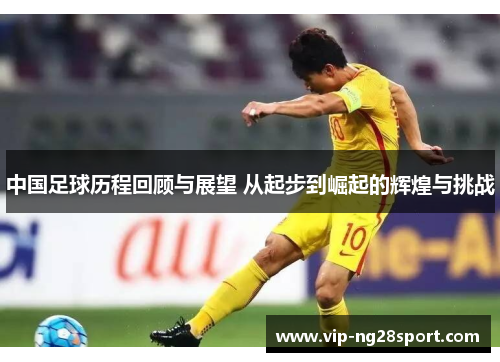 中国足球历程回顾与展望 从起步到崛起的辉煌与挑战