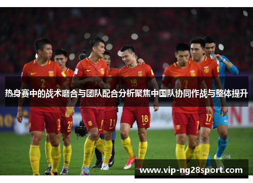 热身赛中的战术磨合与团队配合分析聚焦中国队协同作战与整体提升