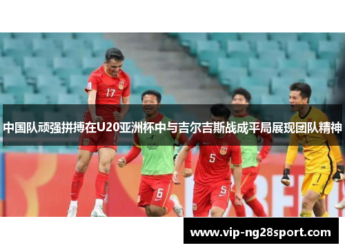 中国队顽强拼搏在U20亚洲杯中与吉尔吉斯战成平局展现团队精神