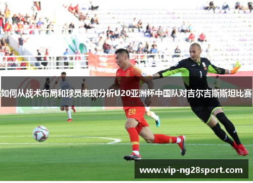 如何从战术布局和球员表现分析U20亚洲杯中国队对吉尔吉斯斯坦比赛