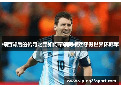 梅西背后的传奇之路如何带领阿根廷夺得世界杯冠军