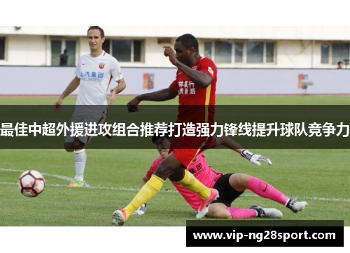 最佳中超外援进攻组合推荐打造强力锋线提升球队竞争力