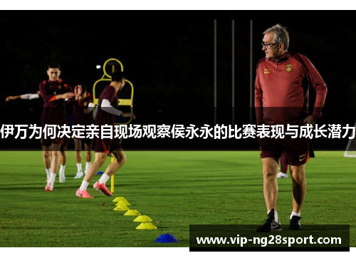 伊万为何决定亲自现场观察侯永永的比赛表现与成长潜力