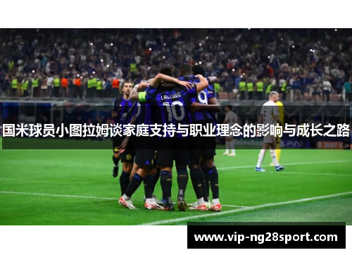 国米球员小图拉姆谈家庭支持与职业理念的影响与成长之路