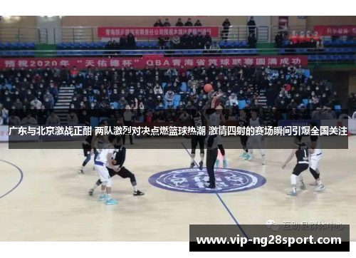 广东与北京激战正酣 两队激烈对决点燃篮球热潮 激情四射的赛场瞬间引爆全国关注