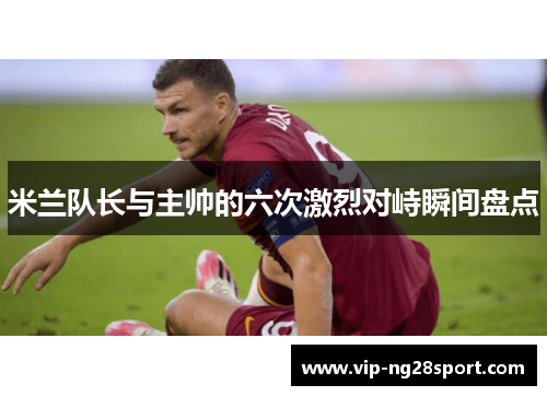 米兰队长与主帅的六次激烈对峙瞬间盘点