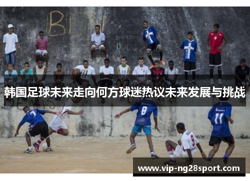 韩国足球未来走向何方球迷热议未来发展与挑战