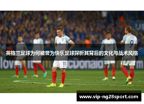 英格兰足球为何被誉为快乐足球探析其背后的文化与战术风格