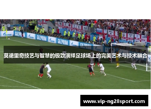 莫德里奇技艺与智慧的极致演绎足球场上的完美艺术与技术融合