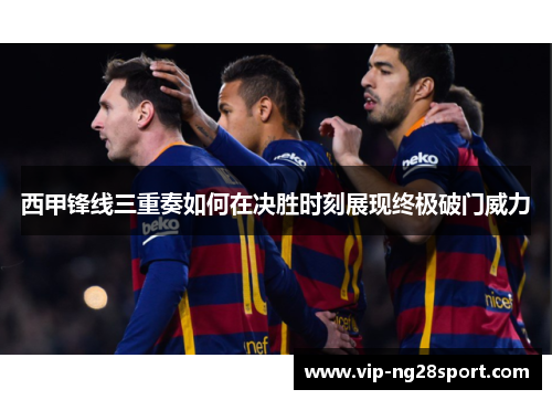 西甲锋线三重奏如何在决胜时刻展现终极破门威力