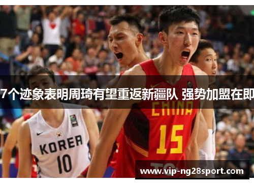 7个迹象表明周琦有望重返新疆队 强势加盟在即 7个迹象表明周琦有望重返新疆队 强势加盟在即