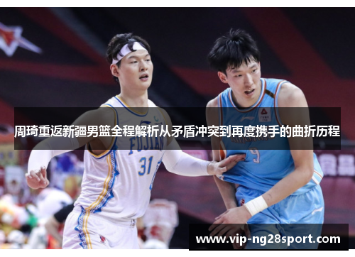 周琦重返新疆男篮全程解析从矛盾冲突到再度携手的曲折历程 周琦重返新疆男篮全程解析从矛盾冲突到再度携手的曲折历程