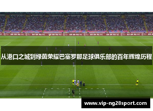 从港口之城到绿茵荣耀巴塞罗那足球俱乐部的百年辉煌历程